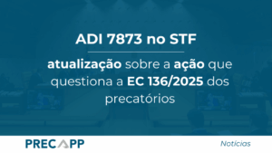 ADI 7873 no STF: atualização sobre a ação que questiona a EC 136/2025 dos precatórios